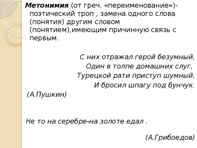 Метонимия (от греч. «переименование»)- поэтический троп , замена одного слова (понятия) другим словом (понятием),имеющим причинную связь с первым.  С них отражал герой безумный, Один в толпе домашних слуг, Турецкой рати приступ шумный, И бросил шпагу под бунчук. (А.Пушкин)  Не то на серебре-на золоте едал . (А.Грибоедов) 