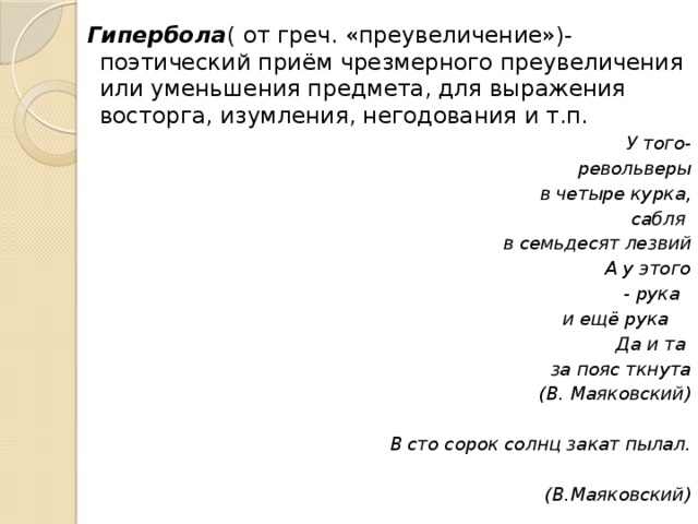 Гипербола ( от греч. «преувеличение»)-поэтический приём чрезмерного преувеличения или уменьшения предмета, для выражения восторга, изумления, негодования и т.п.  У того-  револьверы  в четыре курка, сабля  в семьдесят лезвий А у этого  - рука  и ещё рука Да и та  за пояс ткнута (В. Маяковский)  В сто сорок солнц закат пылал.   (В.Маяковский) 