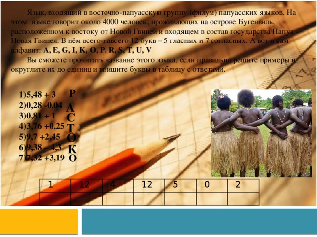Язык, входящий в восточно-папуасскую группу (филум) папуасских языков. На этом языке говорит около 4000 человек, проживающих на острове Бугенвиль, расположенном к востоку от Новой Гвинеи и входящем в состав государства Папуа — Новая Гвинея. В нём всего-навсего 12 букв – 5 гласных и 7 согласных. А вот и сам алфавит: A, E, G, I, K, O, P, R, S, T, U, V Вы сможете прочитать название этого языка, если правильно решите примеры и округлите их до единиц и впишите буквы в таблицу с ответами .   Р 5,48 + 3 0,28 -0,04 0,81 + 1 3,76 +0,25 9,7 +2,45 9,38 – 4,3 7,32 +3,19 А   С Т О К О 1 12 4 12 5 0 2 