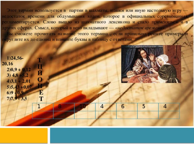Этот термин используется в партии в шахматы, шашки или иную настольную игру — недостаток времени для обдумывания ходов, которое в официальных соревнованиях регламентируется. Слово вышло из шахматного лексикона и стало применяться и в других сферах. Смысл, который в него вкладывают — « недостаток времени ». Вы сможете прочитать название этого термина , если правильно решите примеры и округлите их до единиц и впишите буквы в таблицу с ответами. 24,56- 20,16 0,9 + 0,12  4,8 +5,2 3,1 + 2,01 5,43 +0,07 9 - 0,9 7,9 - 3,5 Т Ц Й О Н Е Т 1   8   10   4 6     5 4   