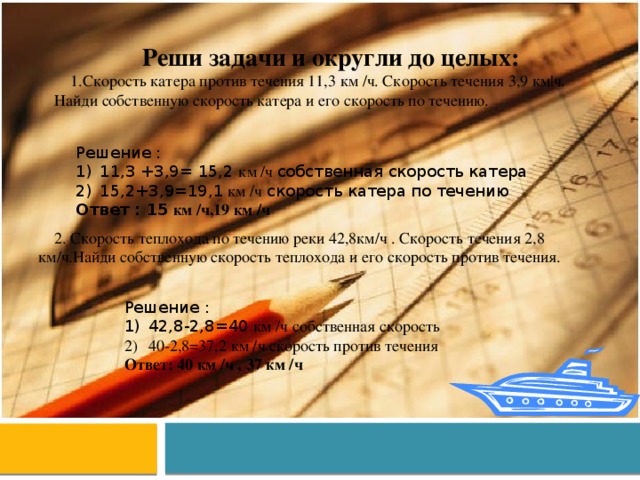 Реши задачи и округли до целых: Скорость катера против течения 11,3 км /ч. Скорость течения 3,9 км|ч. Найди собственную скорость катера и его скорость по течению. Решение : 11,3 +3,9= 15,2 км /ч собственная скорость катера 15,2+3,9=19,1 км /ч скорость катера по течению Ответ : 15 км /ч,19 км /ч 2. Скорость теплохода по течению реки 42,8км/ч . Скорость течения 2,8 км/ч.Найди собственную скорость теплохода и его скорость против течения. Решение : 42,8-2,8=40 км /ч собственная скорость 40-2,8=37,2 км /ч скорость против течения Ответ: 40 км /ч , 37 км /ч 