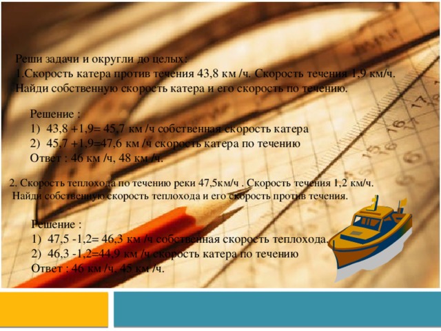 Реши задачи и округли до целых: Скорость катера против течения 43,8 км /ч. Скорость течения 1,9 км/ч. Найди собственную скорость катера и его скорость по течению. Решение : 43,8 +1,9= 45,7 км /ч собственная скорость катера 45,7 +1,9=47,6 км /ч скорость катера по течению Ответ : 46 км /ч, 48 км /ч. 2. Скорость теплохода по течению реки 47,5км/ч . Скорость течения 1,2 км/ч.  Найди собственную скорость теплохода и его скорость против течения. Решение : 47,5 -1,2= 46,3 км /ч собственная скорость теплохода. 46,3 -1,2=44,9 км /ч скорость катера по течению Ответ : 46 км /ч, 45 км /ч. 