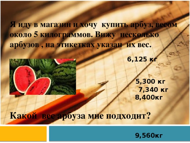 Я иду в магазин и хочу купить арбуз, весом около 5 килограммов. Вижу несколько арбузов , на этикетках указан их вес. 6,125 кг 7,340 кг 8,400кг  9,560кг 5,300 кг Какой вес арбуза мне подходит? 