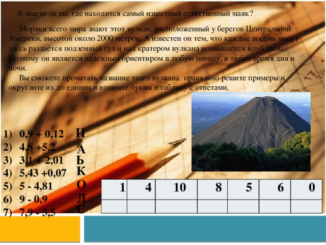 А знаете ли вы, где находится самый известный естественный маяк?  Моряки всего мира знают этот вулкан, расположенный у берегов Центральной Америки, высотой около 2000 метров. А известен он тем, что каждые восемь минут здесь раздаётся подземный гул и над кратером вулкана возвышается клуб дыма, Поэтому он является надежным ориентиром в любую погоду, в любое время дня и ночи.  Вы сможете прочитать название этого вулкана правильно решите примеры и округлите их до единиц и впишите буквы в таблицу с ответами. И 0,9 + 0,12 4,8 +5,2 3,1 + 2,01 5,43 +0,07 5 - 4,81 9 - 0,9 7,9 - 3,5 А Ь К О 1 4 10 8 5 6 0 Л С 