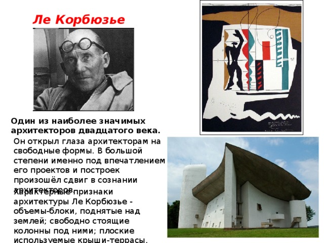 Ле Корбюзье Один из наиболее значимых архитекторов двадцатого века. Он открыл глаза архитекторам на свободные формы. В большой степени именно под впечатлением его проектов и построек произошёл сдвиг в сознании архитекторов. Характерные признаки архитектуры Ле Корбюзье - объемы-блоки, поднятые над землей; свободно стоящие колонны под ними; плоские используемые крыши-террасы. 
