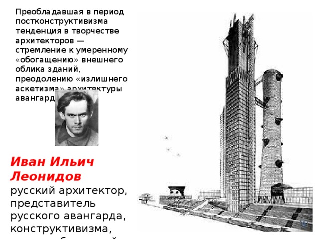 Преобладавшая в период постконструктивизма тенденция в творчестве архитекторов — стремление к умеренному «обогащению» внешнего облика зданий, преодолению «излишнего аскетизма» архитектуры авангарда. Иван Ильич Леонидов  русский архитектор, представитель русского авангарда, конструктивизма, мастер «бумажной» архитектуры. 