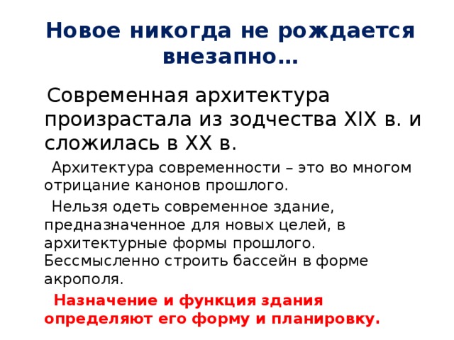 Новое никогда не рождается внезапно…  Современная архитектура произрастала из зодчества XIX в. и сложилась в XX в.  Архитектура современности – это во многом отрицание канонов прошлого.  Нельзя одеть современное здание, предназначенное для новых целей, в архитектурные формы прошлого. Бессмысленно строить бассейн в форме акрополя.  Назначение и функция здания определяют его форму и планировку. 