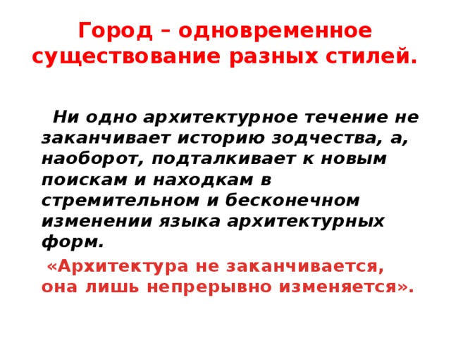 Город – одновременное существование разных стилей.   Ни одно архитектурное течение не заканчивает историю зодчества, а, наоборот, подталкивает к новым поискам и находкам в стремительном и бесконечном изменении языка архитектурных форм.  «Архитектура не заканчивается, она лишь непрерывно изменяется». 