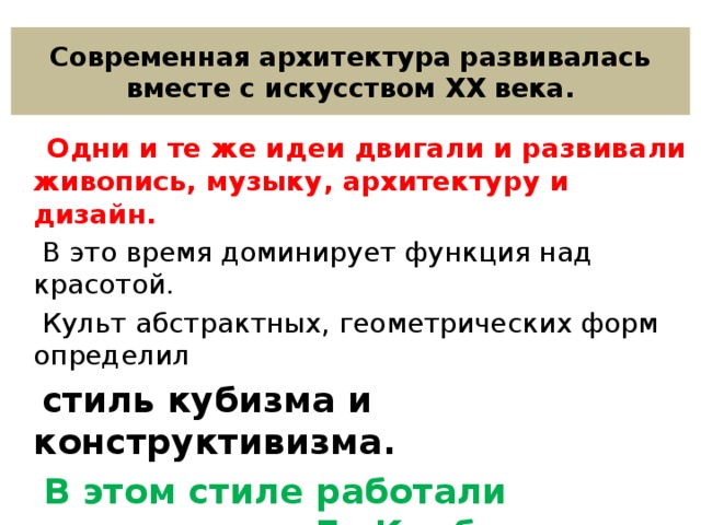 Современная архитектура развивалась вместе с искусством XX века.  Одни и те же идеи двигали и развивали живопись, музыку, архитектуру и дизайн.  В это время доминирует функция над красотой.  Культ абстрактных, геометрических форм определил  стиль кубизма и конструктивизма.  В этом стиле работали архитекторы Ле Корбюзье (Франция) , Ф.-Л.Райт (США) , К.С Мельников (Россия) . 