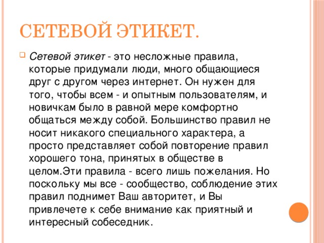 Сетевой этикет. Сетевой этикет   - это несложные правила, которые придумали люди, много общающиеся друг с другом через интернет. Он нужен для того, чтобы всем - и опытным пользователям, и новичкам было в равной мере комфортно общаться между собой. Большинство правил не носит никакого специального характера, а просто представляет собой повторение правил хорошего тона, принятых в обществе в целом.Эти правила - всего лишь пожелания. Но поскольку мы все - сообщество, соблюдение этих правил поднимет Ваш авторитет, и Вы привлечете к себе внимание как приятный и интересный собеседник. 