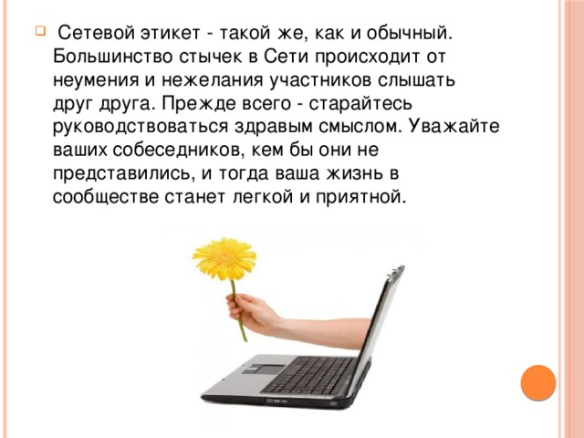   Сетевой этикет - такой же, как и обычный. Большинство стычек в Сети происходит от неумения и нежелания участников слышать друг друга. Прежде всего - старайтесь руководствоваться здравым смыслом. Уважайте ваших собеседников, кем бы они не представились, и тогда ваша жизнь в сообществе станет легкой и приятной. 