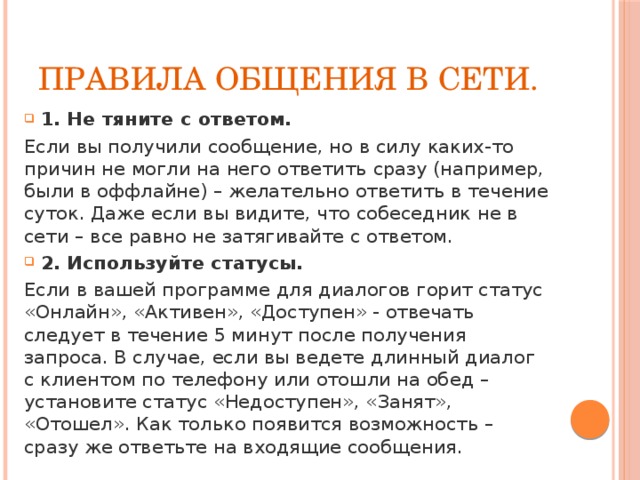 Правила общения в сети. 1. Не тяните с ответом.  Если вы получили сообщение, но в силу каких-то причин не могли на него ответить сразу (например, были в оффлайне) – желательно ответить в течение суток. Даже если вы видите, что собеседник не в сети – все равно не затягивайте с ответом. 2. Используйте статусы. Если в вашей программе для диалогов горит статус «Онлайн», «Активен», «Доступен» - отвечать следует в течение 5 минут после получения запроса. В случае, если вы ведете длинный диалог с клиентом по телефону или отошли на обед – установите статус «Недоступен», «Занят», «Отошел». Как только появится возможность – сразу же ответьте на входящие сообщения. 