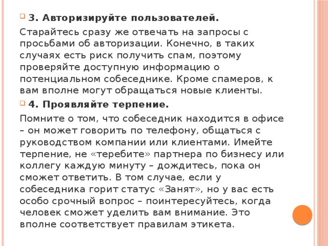 3. Авторизируйте пользователей. Старайтесь сразу же отвечать на запросы с просьбами об авторизации. Конечно, в таких случаях есть риск получить спам, поэтому проверяйте доступную информацию о потенциальном собеседнике. Кроме спамеров, к вам вполне могут обращаться новые клиенты. 4. Проявляйте терпение. Помните о том, что собеседник находится в офисе – он может говорить по телефону, общаться с руководством компании или клиентами. Имейте терпение, не «теребите» партнера по бизнесу или коллегу каждую минуту – дождитесь, пока он сможет ответить. В том случае, если у собеседника горит статус «Занят», но у вас есть особо срочный вопрос – поинтересуйтесь, когда человек сможет уделить вам внимание. Это вполне соответствует правилам этикета. 