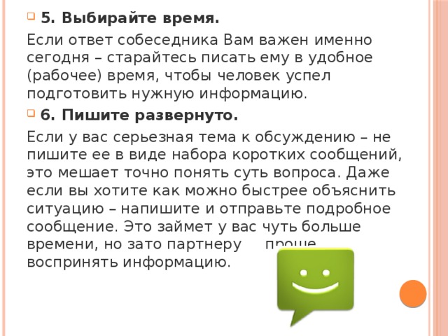 5. Выбирайте время. Если ответ собеседника Вам важен именно сегодня – старайтесь писать ему в удобное (рабочее) время, чтобы человек успел подготовить нужную информацию. 6. Пишите развернуто. Если у вас серьезная тема к обсуждению – не пишите ее в виде набора коротких сообщений, это мешает точно понять суть вопроса. Даже если вы хотите как можно быстрее объяснить ситуацию – напишите и отправьте подробное сообщение. Это займет у вас чуть больше времени, но зато партнеру проще воспринять информацию. 