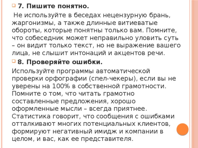 7. Пишите понятно.  Не используйте в беседах нецензурную брань, жаргонизмы, а также длинные витиеватые обороты, которые понятны только вам. Помните, что собеседник может неправильно уловить суть – он видит только текст, но не выражение вашего лица, не слышит интонаций и акцентов речи. 8. Проверяйте ошибки. Используйте программы автоматической проверки орфографии (спел-чекеры), если вы не уверены на 100% в собственной грамотности. Помните о том, что читать грамотно составленные предложения, хорошо оформленные мысли – всегда приятнее. Статистика говорит, что сообщения с ошибками отталкивают многих потенциальных клиентов, формируют негативный имидж и компании в целом, и вас, как ее представителя. 