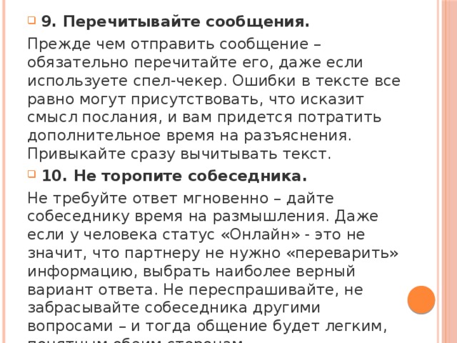 9. Перечитывайте сообщения. Прежде чем отправить сообщение – обязательно перечитайте его, даже если используете спел-чекер. Ошибки в тексте все равно могут присутствовать, что исказит смысл послания, и вам придется потратить дополнительное время на разъяснения. Привыкайте сразу вычитывать текст. 10. Не торопите собеседника. Не требуйте ответ мгновенно – дайте собеседнику время на размышления. Даже если у человека статус «Онлайн» - это не значит, что партнеру не нужно «переварить» информацию, выбрать наиболее верный вариант ответа. Не переспрашивайте, не забрасывайте собеседника другими вопросами – и тогда общение будет легким, понятным обеим сторонам. 