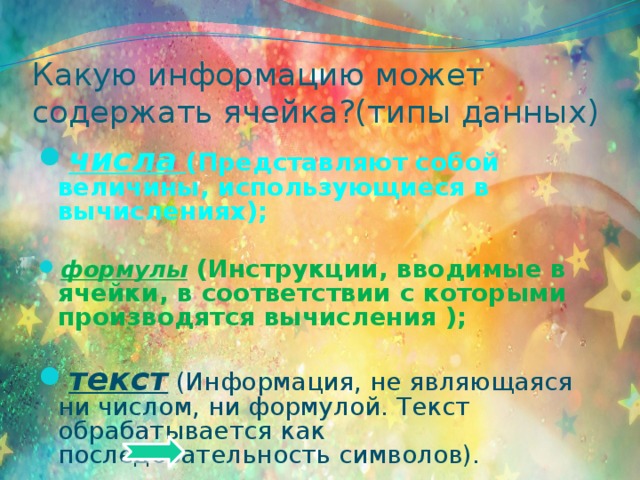 Какую информацию может содержать ячейка?(типы данных) числа  (Представляют собой величины, использующиеся в вычислениях);  формулы (Инструкции, вводимые в ячейки, в соответствии с которыми производятся вычисления );  текст  (Информация, не являющаяся ни числом, ни формулой. Текст обрабатывается как последовательность символов). 