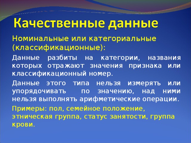 Номинальные или категориальные (классификационные): Данные разбиты на категории, названия которых отражают значения признака или классификационный номер. Данные этого типа нельзя измерять или упорядочивать по значению, над ними нельзя выполнять арифметические операции. Примеры: пол, семейное положение, этническая группа, статус занятости, группа крови. 