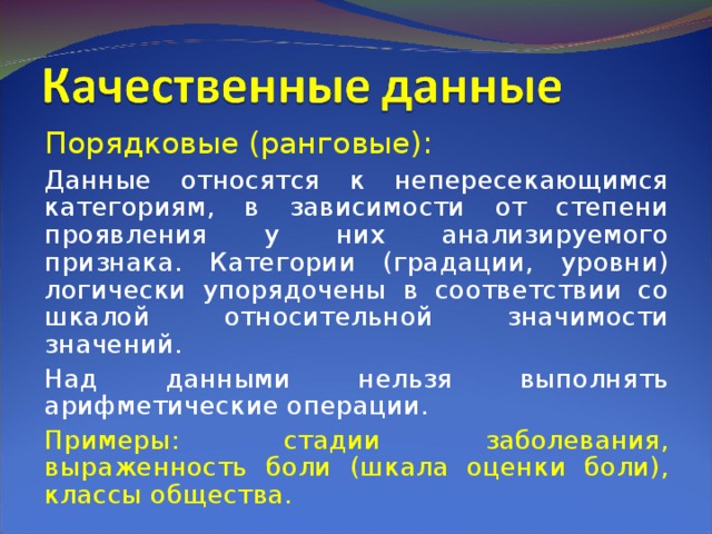 Порядковые (ранговые): Данные относятся к непересекающимся категориям, в зависимости от степени проявления у них анализируемого признака. Категории (градации, уровни) логически упорядочены в соответствии со шкалой относительной значимости значений. Над данными нельзя выполнять арифметические операции. Примеры: стадии заболевания, выраженность боли (шкала оценки боли), классы общества. 