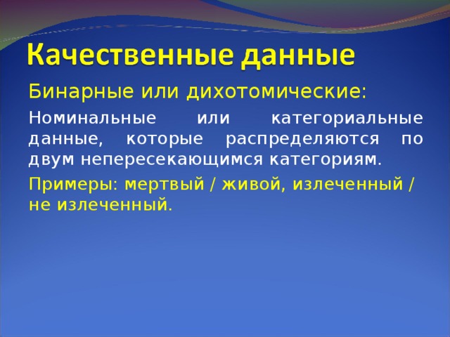 Бинарные или дихотомические: Номинальные или категориальные данные, которые распределяются по двум непересекающимся категориям. Примеры: мертвый / живой, излеченный / не излеченный. 