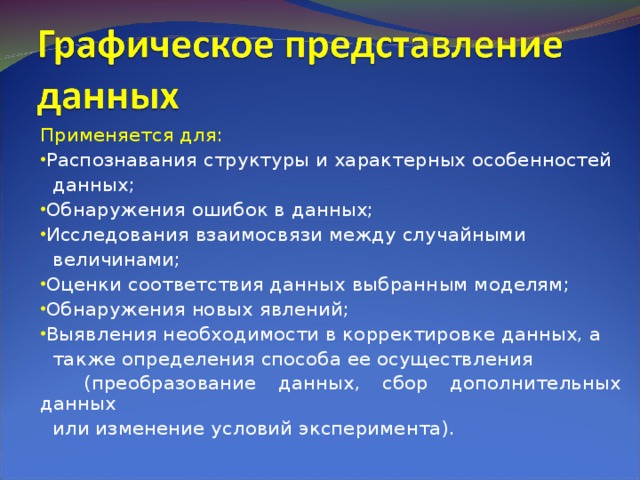 Применяется для: Распознавания структуры и характерных особенностей  данных; Обнаружения ошибок в данных; Исследования взаимосвязи между случайными  величинами; Оценки соответствия данных выбранным моделям; Обнаружения новых явлений; Выявления необходимости в корректировке данных, а  также определения способа ее осуществления  (преобразование данных, сбор дополнительных данных  или изменение условий эксперимента). 