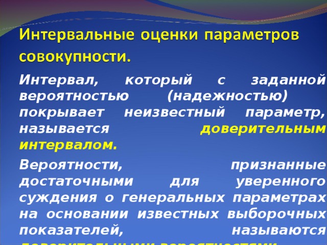Интервал, который с заданной вероятностью (надежностью) покрывает неизвестный параметр, называется доверительным интервалом. Вероятности, признанные достаточными для уверенного суждения о генеральных параметрах на основании известных выборочных показателей, называются доверительными вероятностями .  