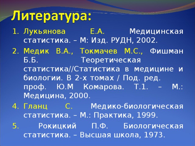 Лукьянова Е.А. Медицинская статистика. – М: Изд. РУДН, 2002. Медик В.А., Токмачев М.С., Фишман Б.Б. Теоретическая статистика//Статистика в медицине и биологии. В 2-х томах / Под. ред.  проф. Ю.М Комарова. Т.1. – М.: Медицина, 2000. Гланц С. Медико-биологическая статистика. – М.: Практика, 1999.  Рокицкий П.Ф. Биологическая статистика. – Высшая школа, 1973. 