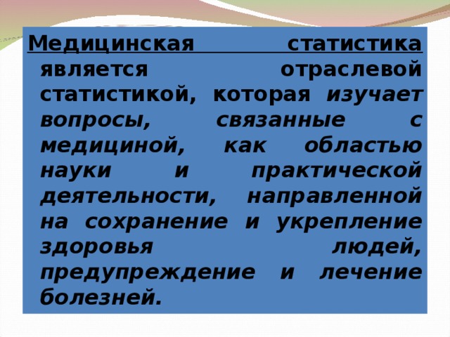 Медицинская статистика является отраслевой статистикой, которая изучает вопросы, связанные с медициной, как областью науки и практической деятельности, направленной на сохранение и укрепление здоровья людей, предупреждение и лечение болезней. 