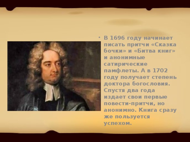 В 1696 году начинает писать притчи «Сказка бочки» и «Битва книг» и анонимные сатирические памфлеты. А в 1702 году получает степень доктора богословия. Спустя два года издает свои первые повести-притчи, но анонимно. Книга сразу же пользуется успехом. 