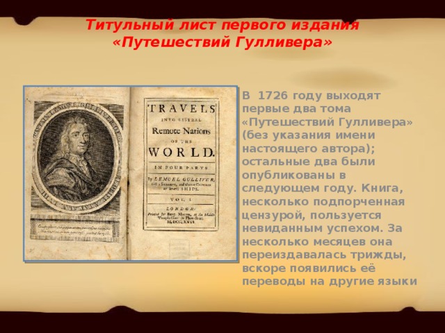 Титульный лист первого издания «Путешествий Гулливера»   В 1726 году выходят первые два тома «Путешествий Гулливера» (без указания имени настоящего автора); остальные два были опубликованы в следующем году. Книга, несколько подпорченная цензурой, пользуется невиданным успехом. За несколько месяцев она переиздавалась трижды, вскоре появились её переводы на другие языки 