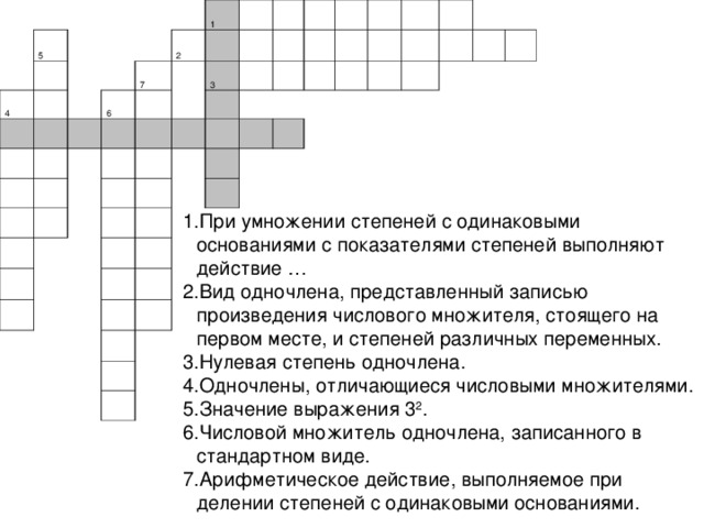 5 4             6 7     1 2             3                                                                                                 При умножении степеней с одинаковыми основаниями с показателями степеней выполняют действие … Вид одночлена, представленный записью произведения числового множителя, стоящего на первом месте, и степеней различных переменных. Нулевая степень одночлена. Одночлены, отличающиеся числовыми множителями. Значение выражения 3 2 . Числовой множитель одночлена, записанного в стандартном виде. Арифметическое действие, выполняемое при делении степеней с одинаковыми основаниями. 