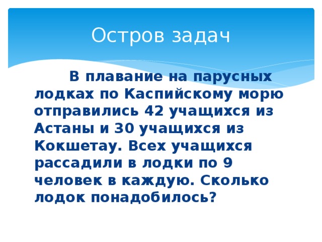 Остров задач  В плавание на парусных лодках по Каспийскому морю отправились 42 учащихся из Астаны и 30 учащихся из Кокшетау. Всех учащихся рассадили в лодки по 9 человек в каждую. Сколько лодок понадобилось?  