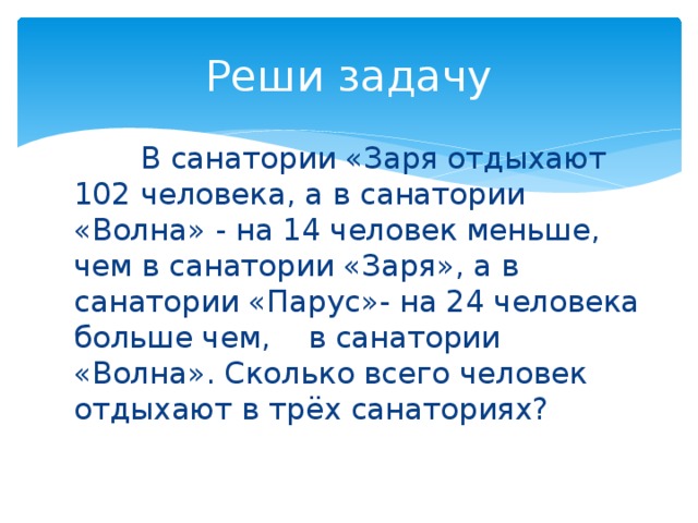 Реши задачу  В санатории «Заря отдыхают 102 человека, а в санатории «Волна» - на 14 человек меньше, чем в санатории «Заря», а в санатории «Парус»- на 24 человека больше чем, в санатории «Волна». Сколько всего человек отдыхают в трёх санаториях? 