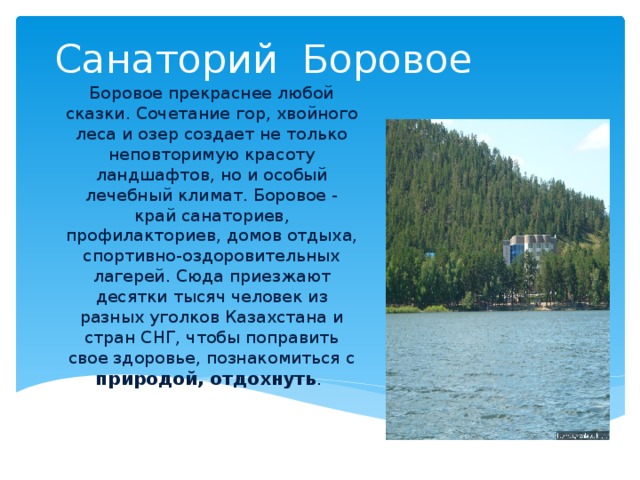 Санаторий Боровое Боровое прекраснее любой сказки. Сочетание гор, хвойного леса и озер создает не только неповторимую красоту ландшафтов, но и особый лечебный климат. Боровое - край санаториев, профилакториев, домов отдыха, спортивно-оздоровительных лагерей. Сюда приезжают десятки тысяч человек из разных уголков Казахстана и стран СНГ, чтобы поправить свое здоровье, познакомиться с природой, отдохнуть .  