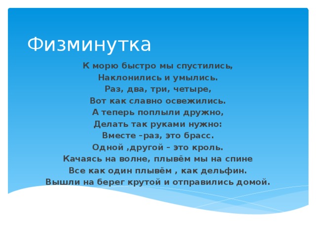 Физминутка К морю быстро мы спустились, Наклонились и умылись. Раз, два, три, четыре, Вот как славно освежились. А теперь поплыли дружно, Делать так руками нужно: Вместе –раз, это брасс. Одной ,другой – это кроль. Качаясь на волне, плывём мы на спине Все как один плывём , как дельфин. Вышли на берег крутой и отправились домой. 