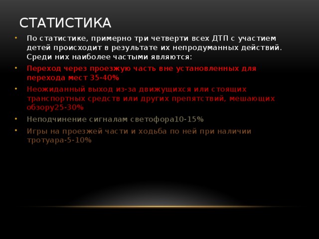 Статистика По статистике, примерно три четверти всех ДТП с участием детей происходит в результате их непродуманных действий. Среди них наиболее частыми являются: Переход через проезжую часть вне установленных для перехода мест 35-40% Неожиданный выход из-за движущихся или стоящих транспортных средств или других препятствий, мешающих обзору25-30% Неподчинение сигналам светофора10-15% Игры на проезжей части и ходьба по ней при наличии тротуара-5-10% 