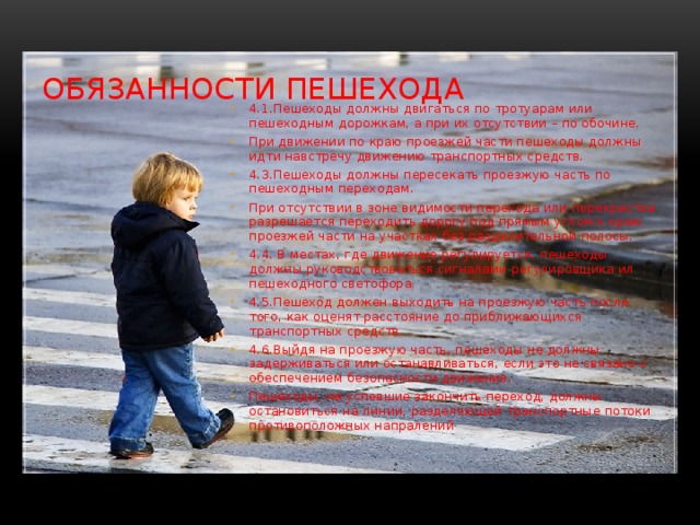 Обязанности пешехода 4.1.Пешеходы должны двигаться по тротуарам или пешеходным дорожкам, а при их отсутствии – по обочине. При движении по краю проезжей части пешеходы должны идти навстречу движению транспортных средств. 4.3.Пешеходы должны пересекать проезжую часть по пешеходным переходам. При отсутствии в зоне видимости перехода или перекрестка разрешается переходить дорогу под прямым углом к краю проезжей части на участках без разделительной полосы. 4.4. В местах, где движение регулируется, пешеходы должны руководствоваться сигналами регулировщика ил пешеходного светофора. 4.5.Пешеход должен выходить на проезжую часть после того, как оценят расстояние до приближающихся транспортных средств. 4.6.Выйдя на проезжую часть, пешеходы не должны задерживаться или останавливаться, если это не связано с обеспечением безопасности движения. Пешеходы, не успевшие закончить переход, должны остановиться на линии, разделяющей транспортные потоки противоположных напралений 