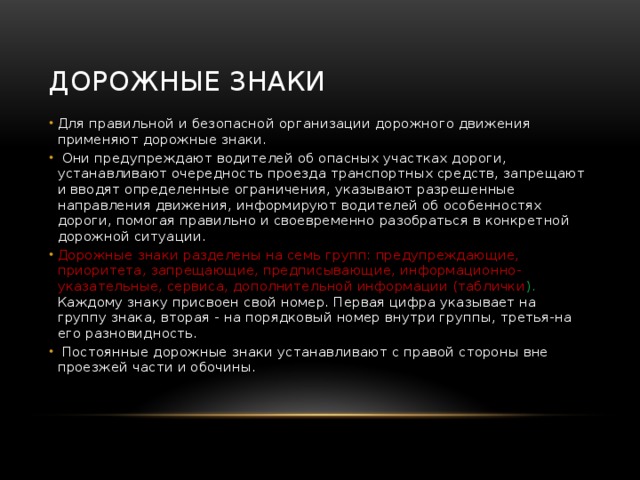 Дорожные знаки Для правильной и безопасной организации дорожного движения применяют дорожные знаки.  Они предупреждают водителей об опасных участках дороги, устанавливают очередность проезда транспортных средств, запрещают и вводят определенные ограничения, указывают разрешенные направления движения, информируют водителей об особенностях дороги, помогая правильно и своевременно разобраться в конкретной дорожной ситуации. Дорожные знаки разделены на семь групп: предупреждающие, приоритета, запрещающие, предписывающие, информационно-указательные, сервиса, дополнительной информации (таблички ). Каждому знаку присвоен свой номер. Первая цифра указывает на группу знака, вторая - на порядковый номер внутри группы, третья-на его разновидность.  Постоянные дорожные знаки устанавливают с правой стороны вне проезжей части и обочины.   