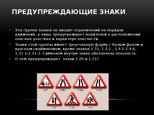 Предупреждающие знаки   Эта группа знаков не вводит ограничений на порядок движения, а лишь предупреждает водителей о расположении опасных участках и характере опасности. Знаки этой группы имеют треугольную форму с белым фоном и красным окаймлением, кроме знаков 1.31, 1.3.2 , 1.4.1-1.4.6, 1.31.1-1.31.3. Символом внутри знака обозначена опасность. О чем предупреждают знаки 1.20 и 1.21? 