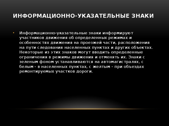 Информационно-указательные знаки   Информационно-указательные знаки информируют участников движения об определенных режимах и особенностях движения на проезжей части, расположения на пути следования населенных пунктах и других объектах. Некоторые из этих знаков могут вводить определенные ограничения в режимы движения и отменять их. Знаки с зеленым фоном устанавливаются на автомагистралях, с белым - в населенных пунктах, с желтым - при объездах ремонтируемых участков дороги.   