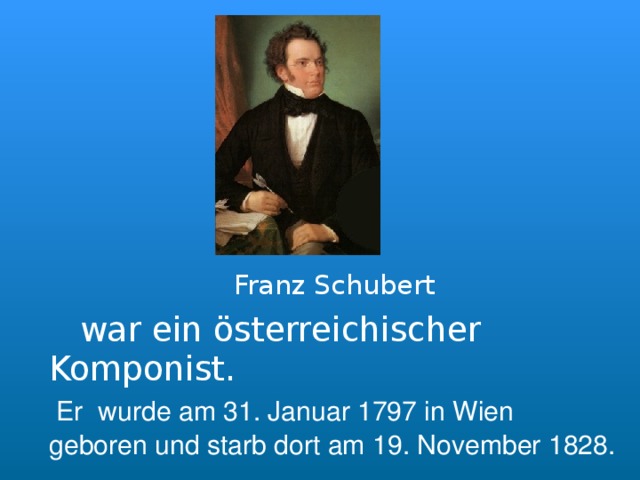      Franz Schubert  war ein österreichischer Komponist.   Er wurde am 31. Januar 1797 in Wien gebore n und starb dort am 19. November 1828.  