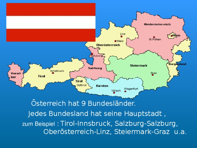  Österreich hat 9 Bundesländer.    Jedes Bundesland hat seine Hauptstadt ,   zum Beispiel  : Tirol-Innsbruck, Salzburg-Salzburg,  Ober österreich-Linz, Steiermark-Graz  u.a. 