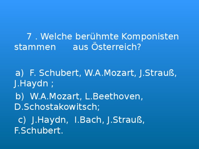  7 . Welche berühmte Komponisten stammen aus Österreich?  a) F. Schubert, W.A.Mozart, J.Strauß, J.Haydn ;  b) W.A.Mozart, L.Beethoven, D.Schostakowitsch;  c) J.Haydn, I.Bach, J.Strauß, F.Schubert. 