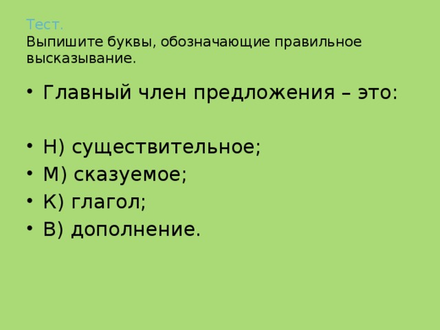 Тест.   Выпишите буквы, обозначающие правильное высказывание. Главный член предложения – это: Н) существительное; М) сказуемое; К) глагол; В) дополнение. 