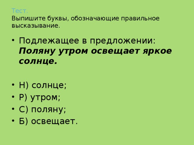 Тест.   Выпишите буквы, обозначающие правильное высказывание. Подлежащее в предложении: Поляну утром освещает яркое солнце.  Н) солнце; Р) утром; С) поляну; Б) освещает. 