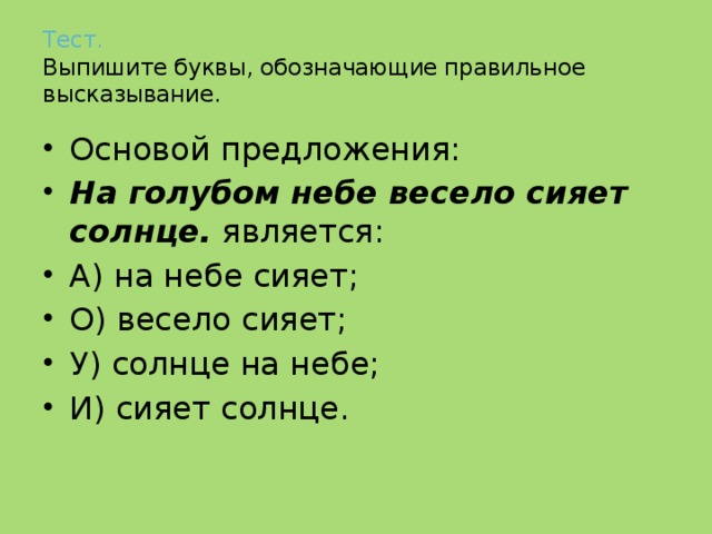 Тест.   Выпишите буквы, обозначающие правильное высказывание. Основой предложения: На голубом небе весело сияет солнце. является: А) на небе сияет; О) весело сияет; У) солнце на небе; И) сияет солнце. 