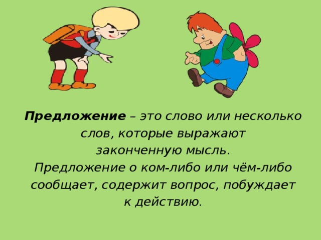    Предложение – это слово или несколько слов, которые выражают законченную мысль. Предложение о ком-либо или чём-либо сообщает, содержит вопрос, побуждает к действию. 