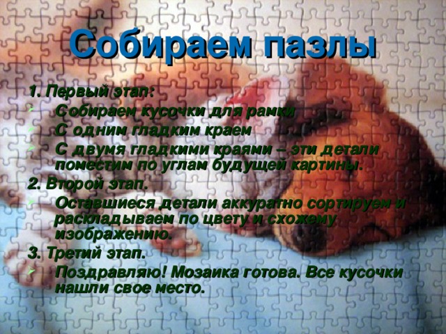 Собираем пазлы 1. Первый этап: Собираем кусочки для рамки С одним гладким краем С двумя гладкими краями – эти детали поместим по углам будущей картины. 2. Второй этап. Оставшиеся детали аккуратно сортируем и раскладываем по цвету и схожему изображению. 3. Третий этап. Поздравляю! Мозаика готова. Все кусочки нашли свое место.    