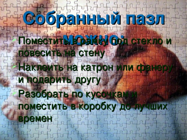Собранный пазл можно: Поместить в рамку под стекло и повесить на стену Наклеить на катрон или фанеру и подарить другу Разобрать по кусочкам и поместить в коробку до лучших времен 