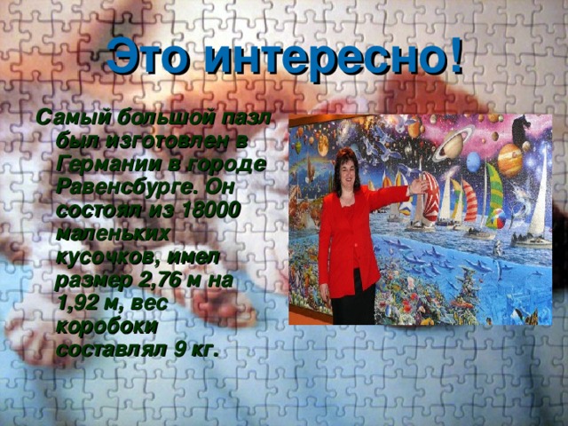 Это интересно! Самый большой пазл был изготовлен в Германии в городе Равенсбурге. Он состоял из 18000 маленьких кусочков, имел размер 2,76 м на 1,92 м, вес коробоки составлял 9 кг. 